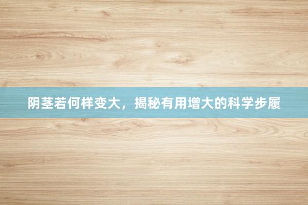 阴茎若何样变大，揭秘有用增大的科学步履