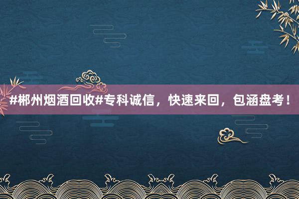 #郴州烟酒回收#专科诚信，快速来回，包涵盘考！