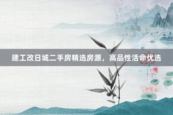 建工改日城二手房精选房源，高品性活命优选