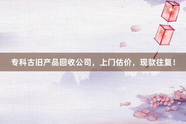 专科古旧产品回收公司，上门估价，现款往复！